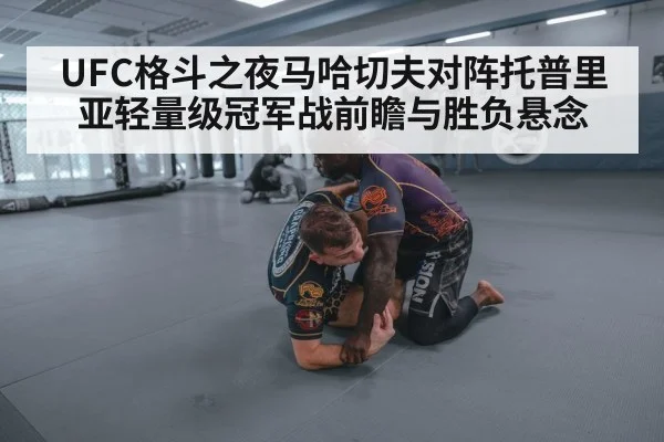 UFC格斗之夜马哈切夫对阵托普里亚轻量级冠军战前瞻与胜负悬念（kaiyun）